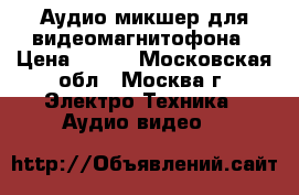 Аудио микшер для видеомагнитофона › Цена ­ 500 - Московская обл., Москва г. Электро-Техника » Аудио-видео   